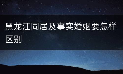 黑龙江同居及事实婚姻要怎样区别