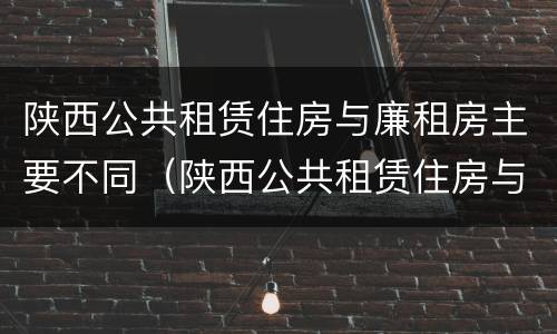 陕西公共租赁住房与廉租房主要不同（陕西公共租赁住房与廉租房主要不同）