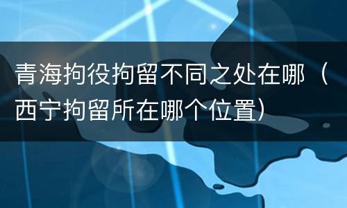 青海拘役拘留不同之处在哪（西宁拘留所在哪个位置）