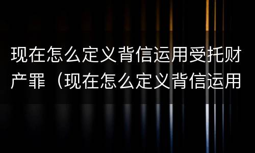 现在怎么定义背信运用受托财产罪（现在怎么定义背信运用受托财产罪的行为）