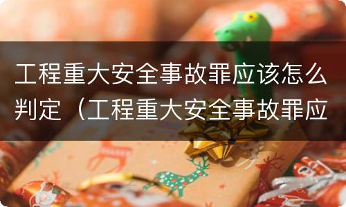 工程重大安全事故罪应该怎么判定（工程重大安全事故罪应该怎么判定的）