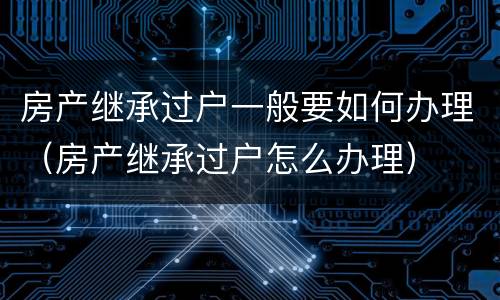 房产继承过户一般要如何办理（房产继承过户怎么办理）