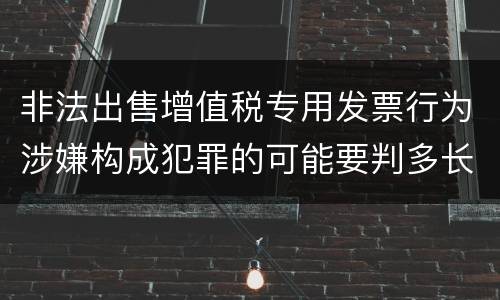 非法出售增值税专用发票行为涉嫌构成犯罪的可能要判多长时间