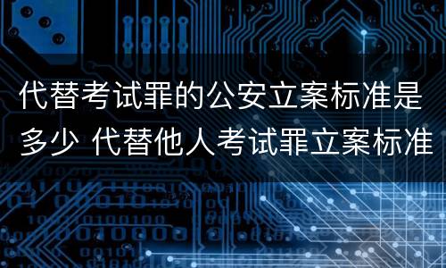 代替考试罪的公安立案标准是多少 代替他人考试罪立案标准