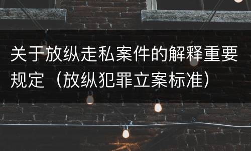 关于放纵走私案件的解释重要规定（放纵犯罪立案标准）