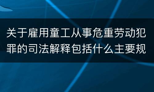 关于雇用童工从事危重劳动犯罪的司法解释包括什么主要规定