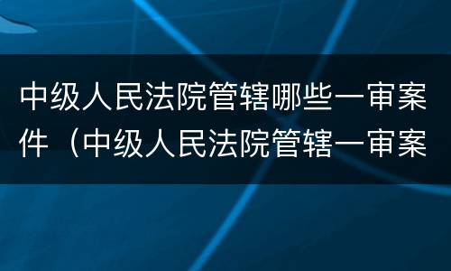 中级人民法院管辖哪些一审案件（中级人民法院管辖一审案件范围）