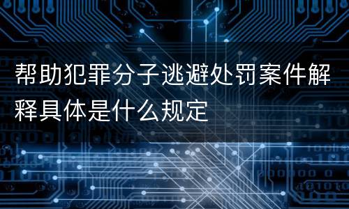 帮助犯罪分子逃避处罚案件解释具体是什么规定