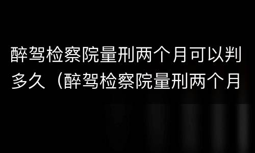 醉驾检察院量刑两个月可以判多久（醉驾检察院量刑两个月可以判多久缓刑）