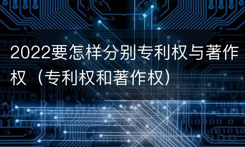 2022要怎样分别专利权与著作权（专利权和著作权）