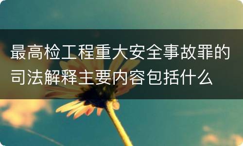 最高检工程重大安全事故罪的司法解释主要内容包括什么