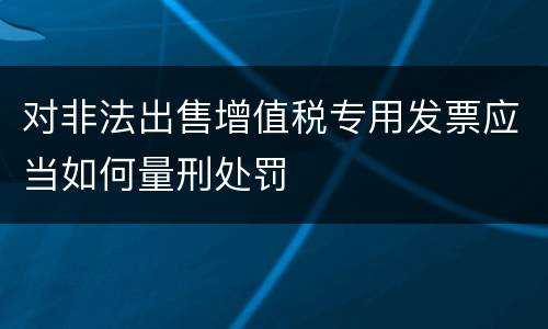 对非法出售增值税专用发票应当如何量刑处罚