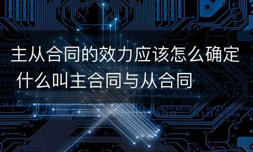 主从合同的效力应该怎么确定 什么叫主合同与从合同