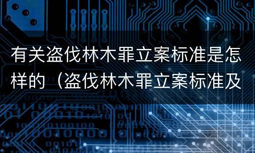 有关盗伐林木罪立案标准是怎样的（盗伐林木罪立案标准及构成要件）