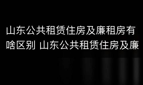山东公共租赁住房及廉租房有啥区别 山东公共租赁住房及廉租房有啥区别吗