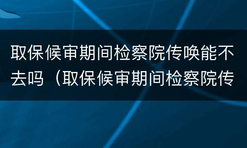 取保候审期间检察院传唤能不去吗（取保候审期间检察院传唤能不去吗）