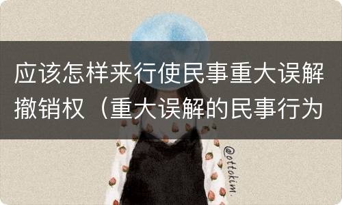 应该怎样来行使民事重大误解撤销权（重大误解的民事行为可以撤销）