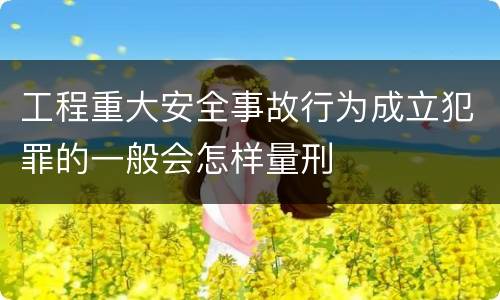 工程重大安全事故行为成立犯罪的一般会怎样量刑