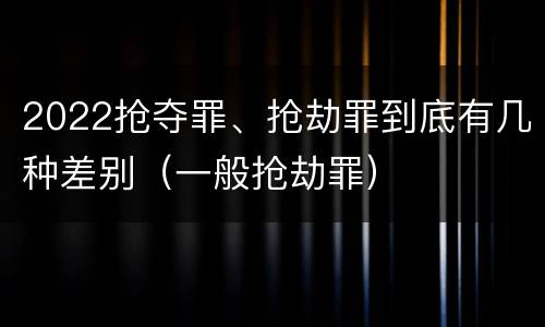 2022抢夺罪、抢劫罪到底有几种差别（一般抢劫罪）