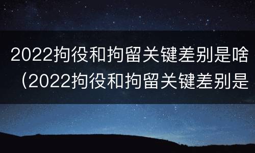 2022拘役和拘留关键差别是啥（2022拘役和拘留关键差别是啥呀）