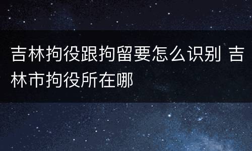 吉林拘役跟拘留要怎么识别 吉林市拘役所在哪