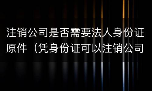 注销公司是否需要法人身份证原件（凭身份证可以注销公司法人吗）