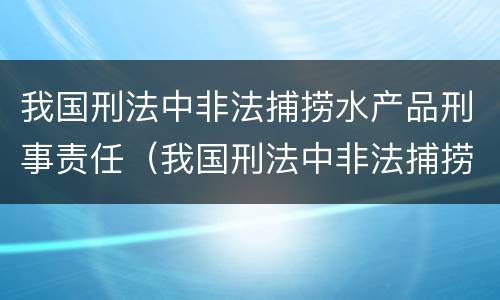 我国刑法中非法捕捞水产品刑事责任（我国刑法中非法捕捞水产品刑事责任的规定）