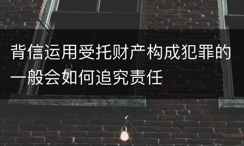 背信运用受托财产构成犯罪的一般会如何追究责任