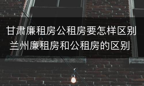 甘肃廉租房公租房要怎样区别 兰州廉租房和公租房的区别