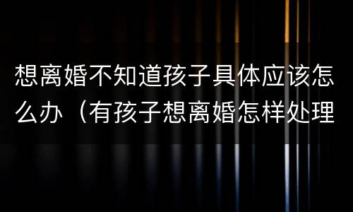 想离婚不知道孩子具体应该怎么办（有孩子想离婚怎样处理）