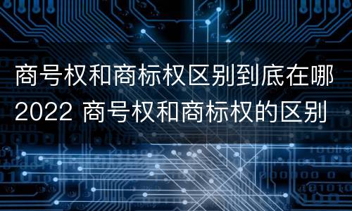 商号权和商标权区别到底在哪2022 商号权和商标权的区别