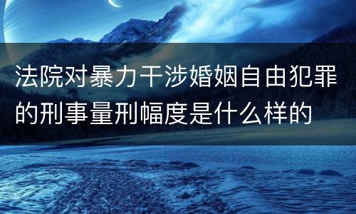 法院对暴力干涉婚姻自由犯罪的刑事量刑幅度是什么样的