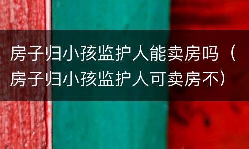 房子归小孩监护人能卖房吗（房子归小孩监护人可卖房不）