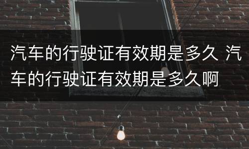 汽车的行驶证有效期是多久 汽车的行驶证有效期是多久啊