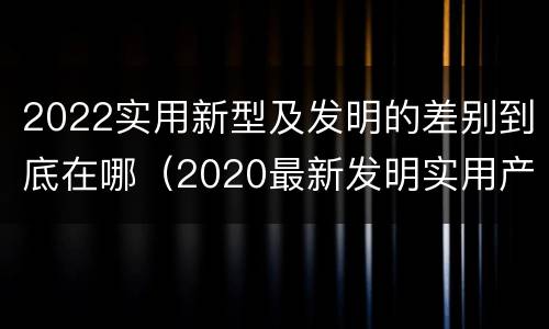 2022实用新型及发明的差别到底在哪（2020最新发明实用产品）