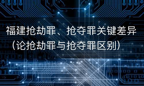 福建抢劫罪、抢夺罪关键差异（论抢劫罪与抢夺罪区别）