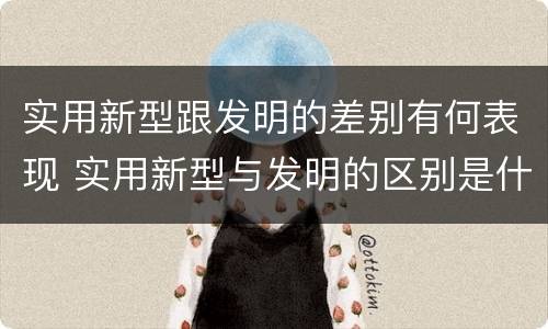 实用新型跟发明的差别有何表现 实用新型与发明的区别是什么