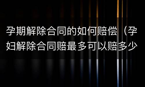 孕期解除合同的如何赔偿（孕妇解除合同赔最多可以赔多少钱）