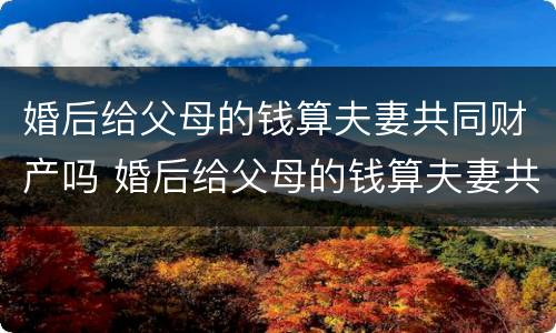 婚后给父母的钱算夫妻共同财产吗 婚后给父母的钱算夫妻共同财产吗知乎