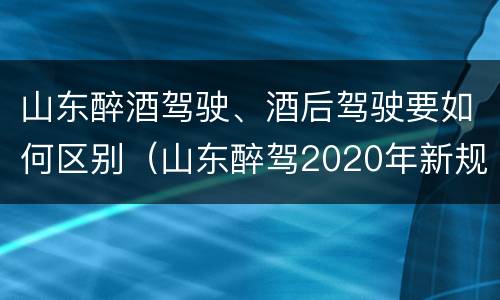 山东醉酒驾驶、酒后驾驶要如何区别（山东醉驾2020年新规放宽）