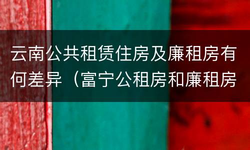 云南公共租赁住房及廉租房有何差异（富宁公租房和廉租房）