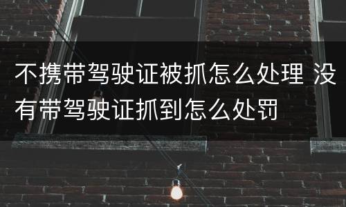 不携带驾驶证被抓怎么处理 没有带驾驶证抓到怎么处罚