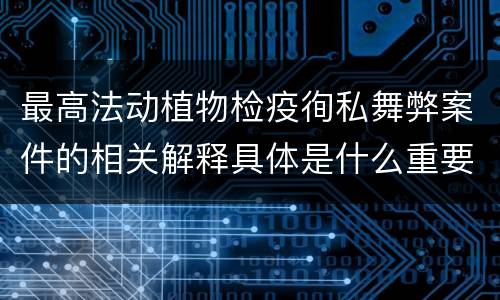 最高法动植物检疫徇私舞弊案件的相关解释具体是什么重要规定