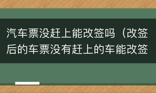 汽车票没赶上能改签吗（改签后的车票没有赶上的车能改签吗）