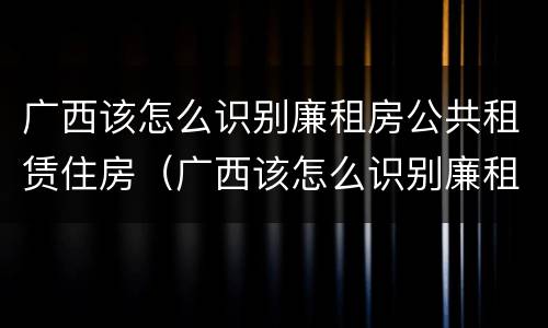 广西该怎么识别廉租房公共租赁住房（广西该怎么识别廉租房公共租赁住房呢）