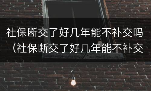 社保断交了好几年能不补交吗（社保断交了好几年能不补交吗怎么办）