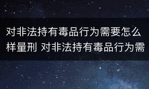 对非法持有毒品行为需要怎么样量刑 对非法持有毒品行为需要怎么样量刑呢