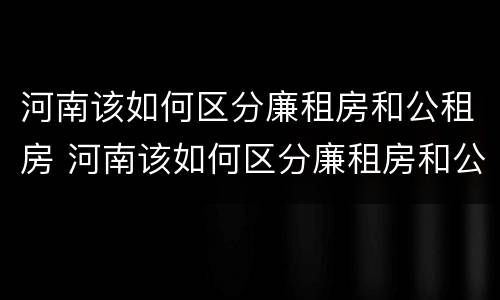 河南该如何区分廉租房和公租房 河南该如何区分廉租房和公租房的区别
