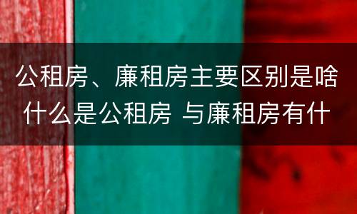 公租房、廉租房主要区别是啥 什么是公租房 与廉租房有什么区别