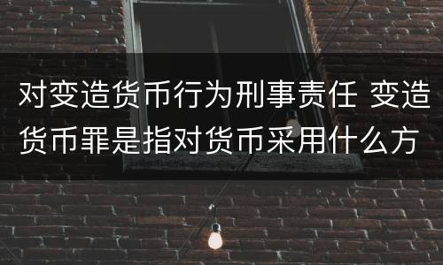 对变造货币行为刑事责任 变造货币罪是指对货币采用什么方法